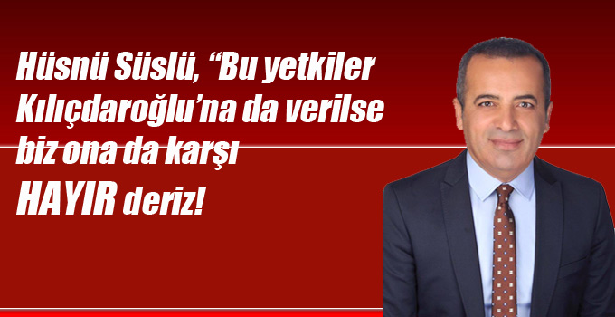 Süslü, “Bu yetkiler Kılıçdaroğlu’na da verilse biz ona da karşı HAYIR deriz!