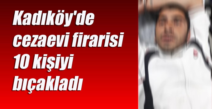 Kadıköy’de cezaevi firarisi 10 kişiyi bıçakladı