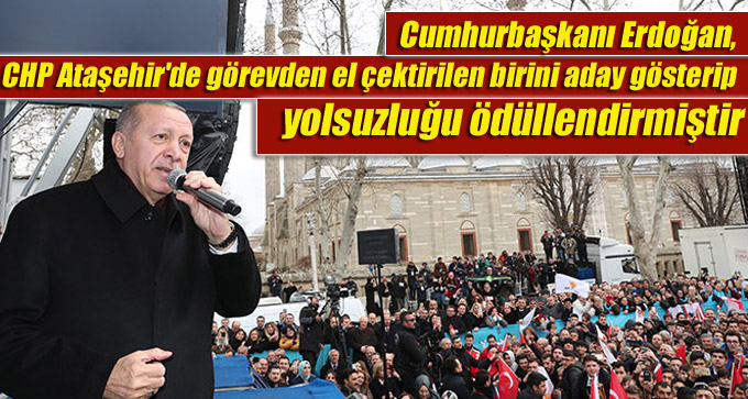 Cumhurbaşkanı Erdoğan, CHP Ataşehir’de görevden el çektirilen birini aday gösterip yolsuzluğu ödüllendirmiştir