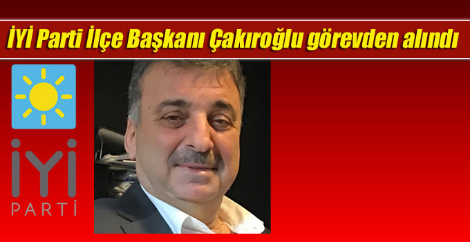 İYİ Parti İlçe Başkanı Çakıroğlu görevden alındı
