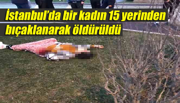 İstanbul’da bir kadın daha 15 yerinden bıçaklanarak öldürüldü